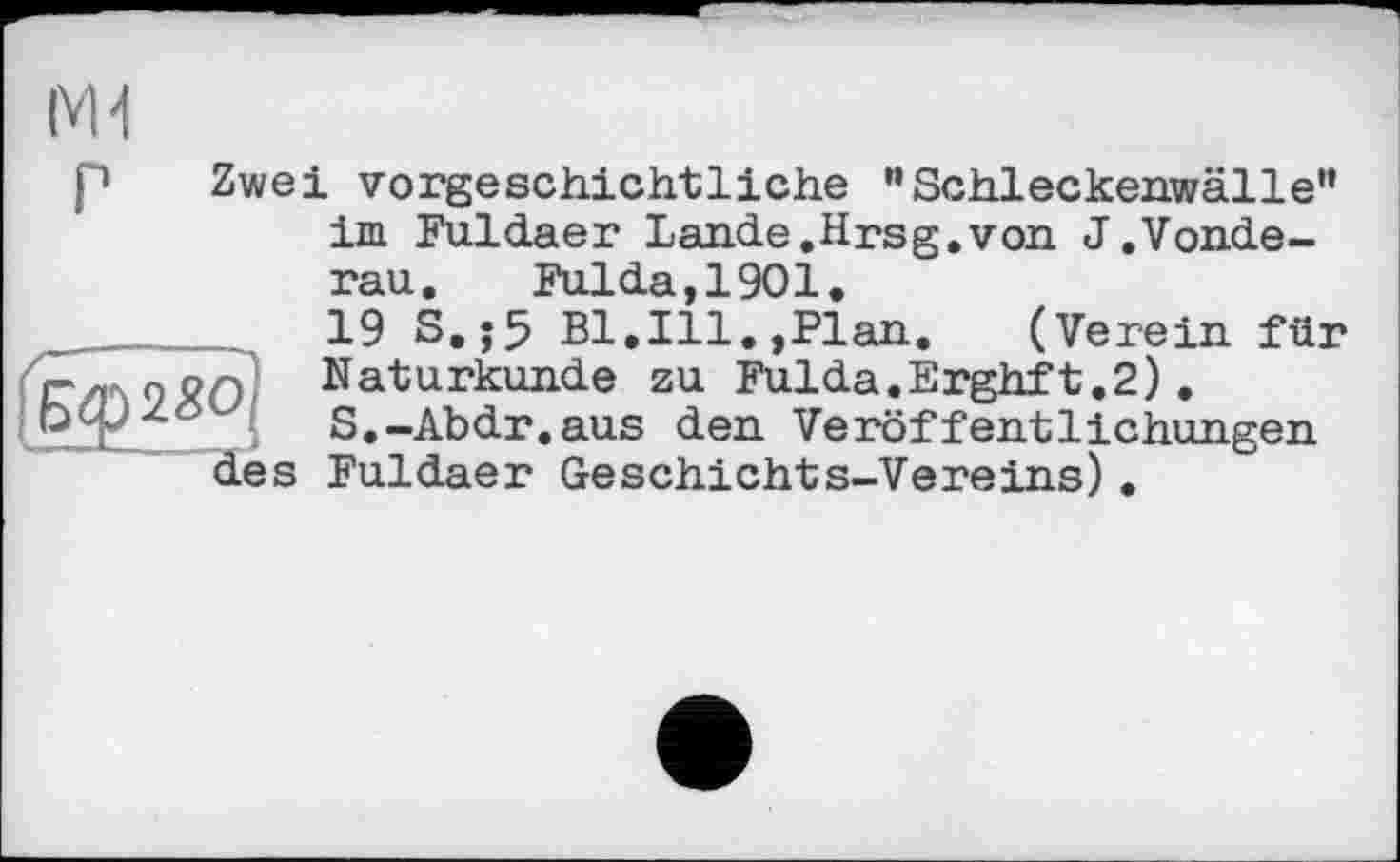 ﻿p Zwei vorgeschichtliche ”Schleckenwälle” im Fuldaer Lande.Hrsg.von J.Vonde-rau. Fulda,1901.
19 S,;5 Bl.Ill.,Plan. (Verein für Гг/поЯО Naturkunde zu Fulda.Erghft.2) .
Oejz-' S.-Abdr.aus den Veröffentlichungen des Fuldaer Geschichts-Vereins).